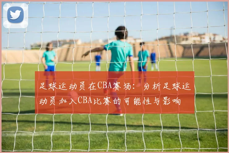 足球运动员在CBA赛场:分析足球运动员加入CBA比赛的可能性与影响