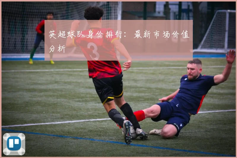 英超球队身价排行：最新市场价值分析