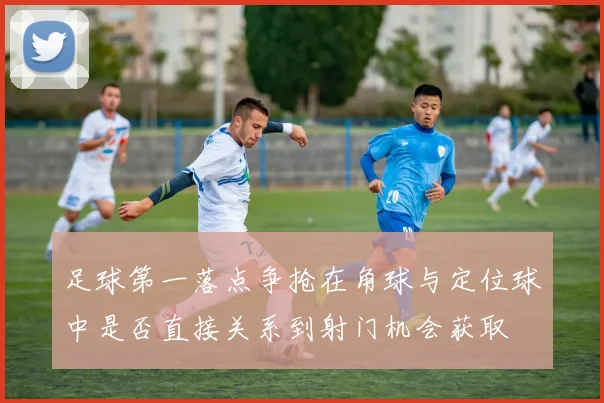 足球第一落点争抢在角球与定位球中是否直接关系到射门机会获取