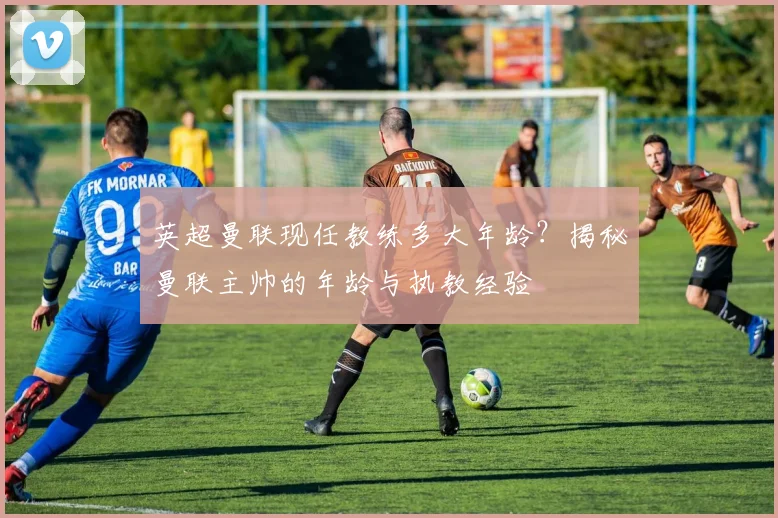 英超曼联现任教练多大年龄？揭秘曼联主帅的年龄与执教经验